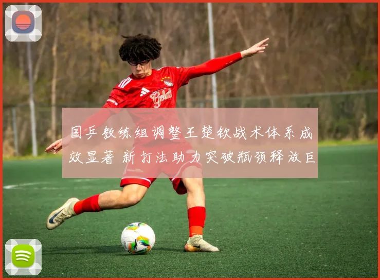 国乒教练组调整王楚钦战术体系成效显著 新打法助力突破瓶颈释放巨大潜能