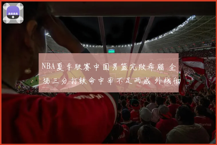 NBA夏季联赛中国男篮完败希腊 全场三分打铁命中率不足两成 外线彻底哑火新星集体迷失成最大败因