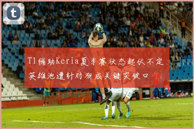 T1辅助Keria夏季赛状态起伏不定 英雄池遭针对渐成关键突破口