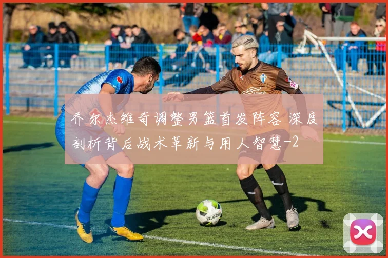 乔尔杰维奇调整男篮首发阵容 深度剖析背后战术革新与用人智慧