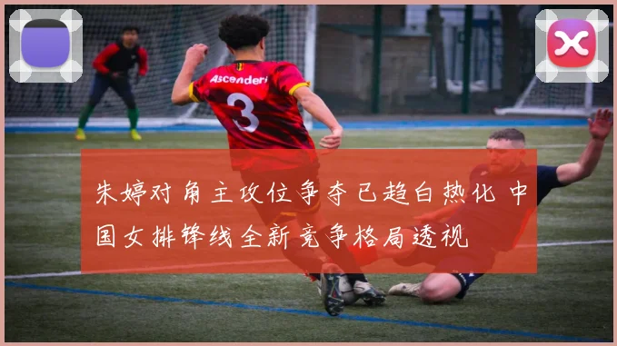 朱婷对角主攻位争夺已趋白热化 中国女排锋线全新竞争格局透视
