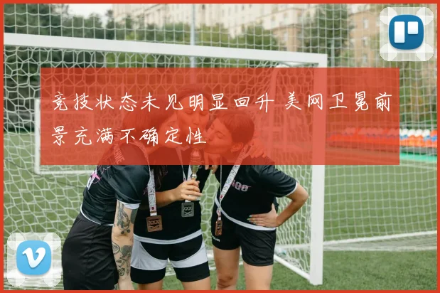 竞技状态未见明显回升 美网卫冕前景充满不确定性
