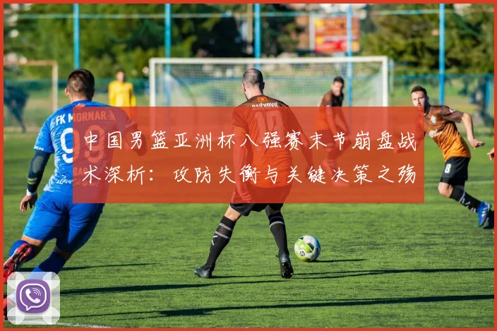 中国男篮亚洲杯八强赛末节崩盘战术深析：攻防失衡与关键决策之殇