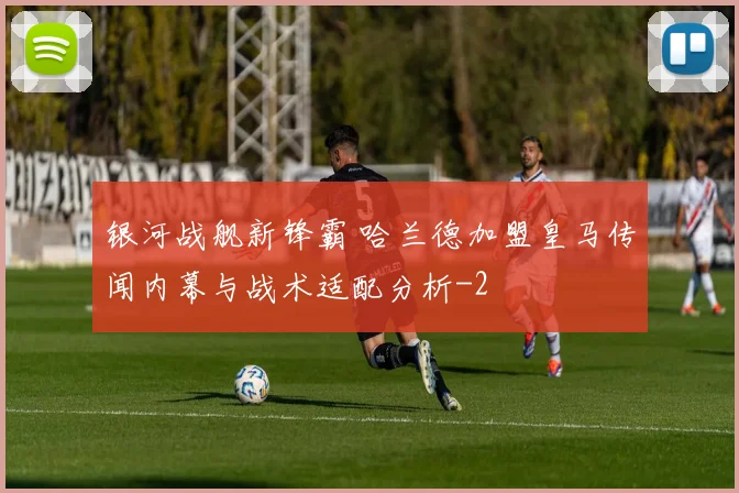 银河战舰新锋霸 哈兰德加盟皇马传闻内幕与战术适配分析
