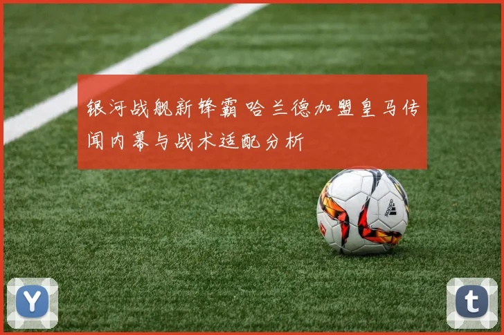 银河战舰新锋霸 哈兰德加盟皇马传闻内幕与战术适配分析
