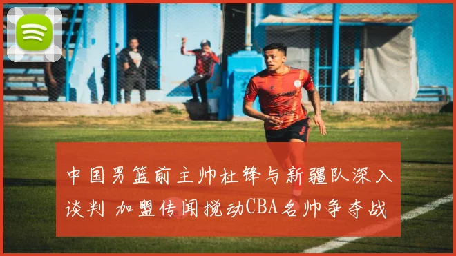 中国男篮前主帅杜锋与新疆队深入谈判 加盟传闻搅动CBA名帅争夺战漩涡