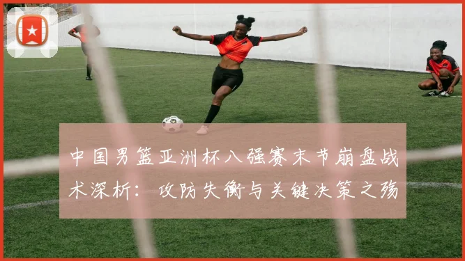 中国男篮亚洲杯八强赛末节崩盘战术深析：攻防失衡与关键决策之殇