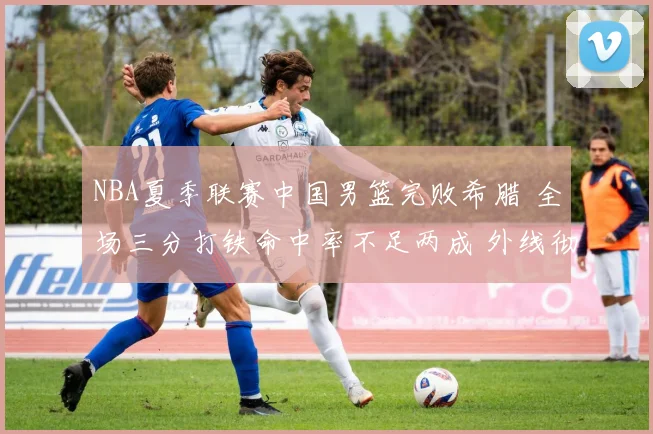 NBA夏季联赛中国男篮完败希腊 全场三分打铁命中率不足两成 外线彻底哑火新星集体迷失成最大败因