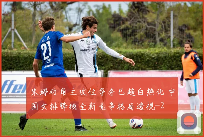 朱婷对角主攻位争夺已趋白热化 中国女排锋线全新竞争格局透视