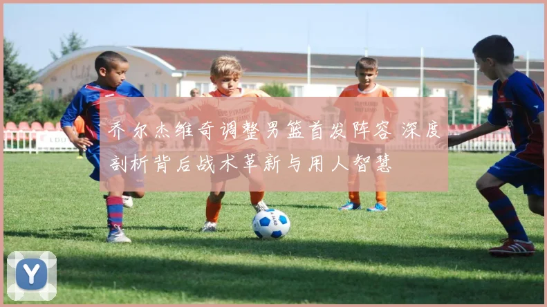 乔尔杰维奇调整男篮首发阵容 深度剖析背后战术革新与用人智慧
