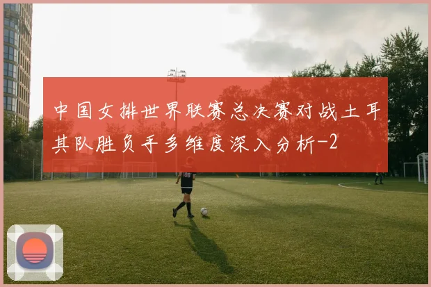 中国女排世界联赛总决赛对战土耳其队胜负手多维度深入分析