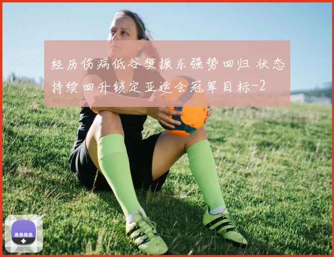 经历伤病低谷樊振东强势回归 状态持续回升锁定亚运会冠军目标