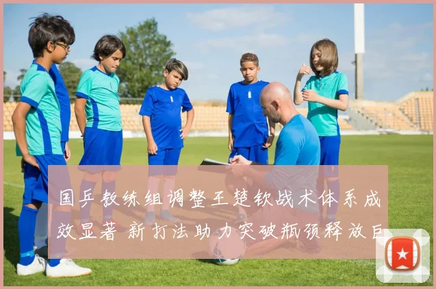国乒教练组调整王楚钦战术体系成效显著 新打法助力突破瓶颈释放巨大潜能