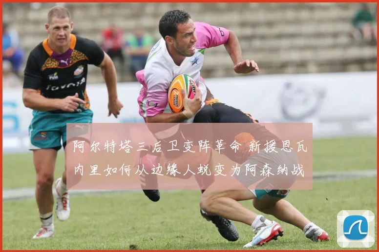 阿尔特塔三后卫变阵革命 新援恩瓦内里如何从边缘人蜕变为阿森纳战术新核的深度观察