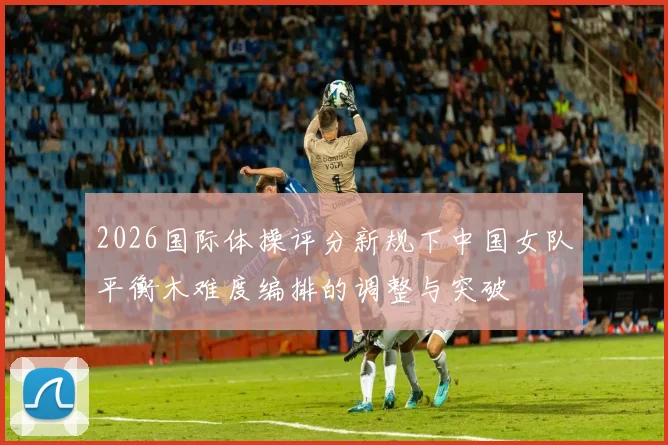 2026国际体操评分新规下中国女队平衡木难度编排的调整与突破